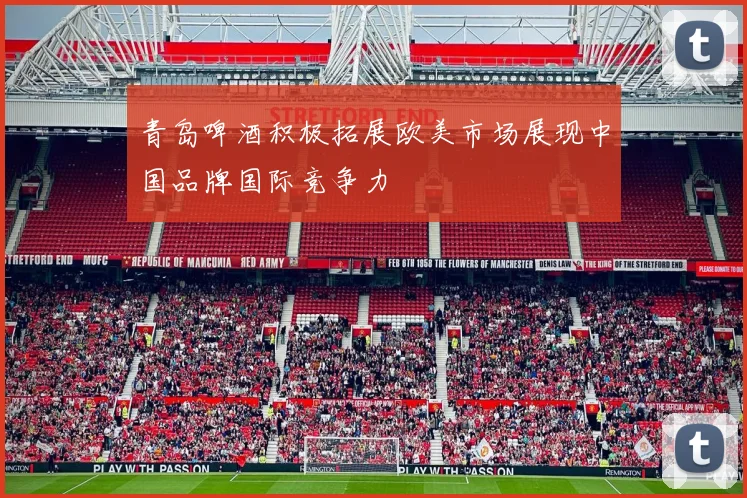青岛啤酒积极拓展欧美市场展现中国品牌国际竞争力