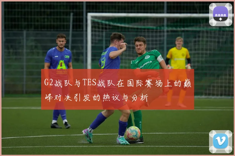G2战队与TES战队在国际赛场上的巅峰对决引发的热议与分析