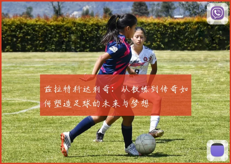 兹拉特科达利奇：从教练到传奇如何塑造足球的未来与梦想