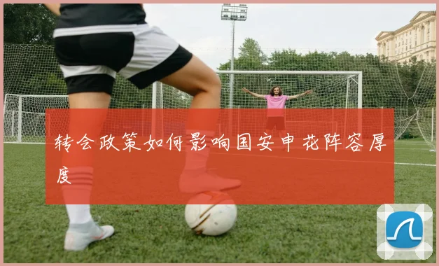 转会政策如何影响国安申花阵容厚度