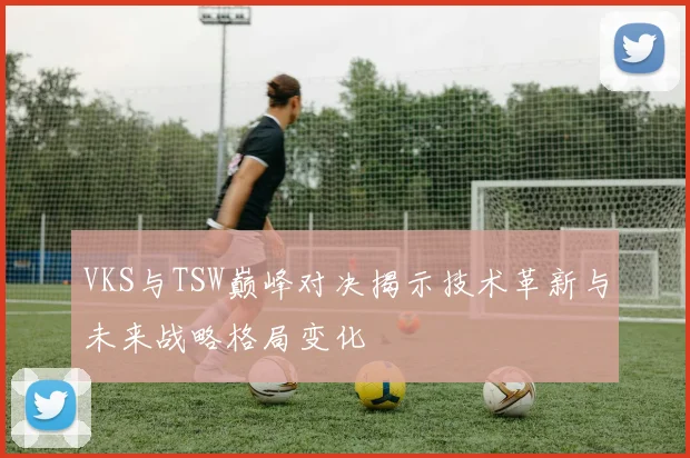 VKS与TSW巅峰对决揭示技术革新与未来战略格局变化