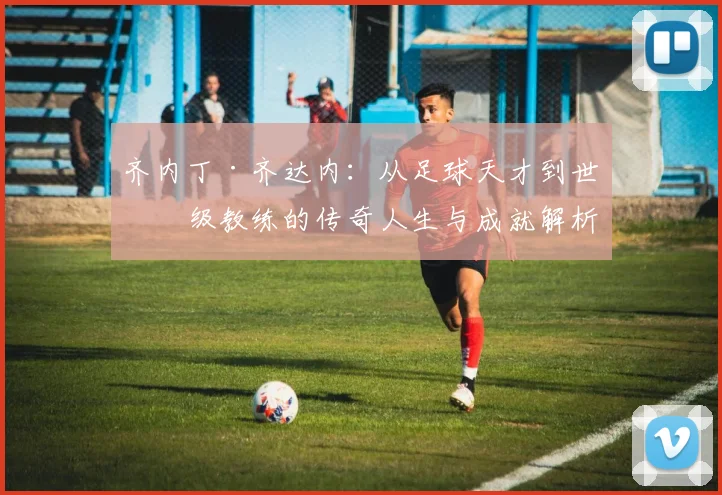 齐内丁·齐达内：从足球天才到世界级教练的传奇人生与成就解析