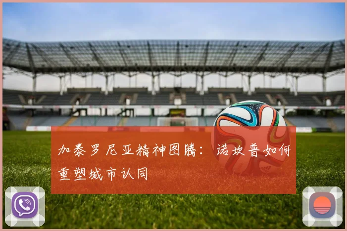 加泰罗尼亚精神图腾：诺坎普如何重塑城市认同