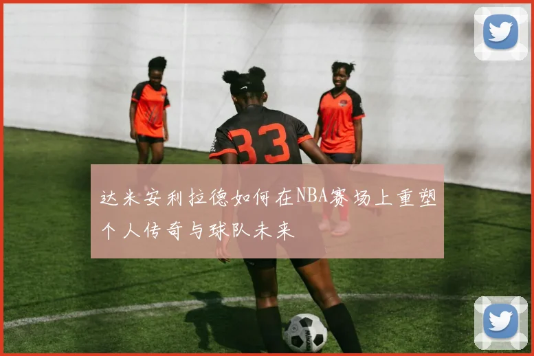 达米安利拉德如何在NBA赛场上重塑个人传奇与球队未来