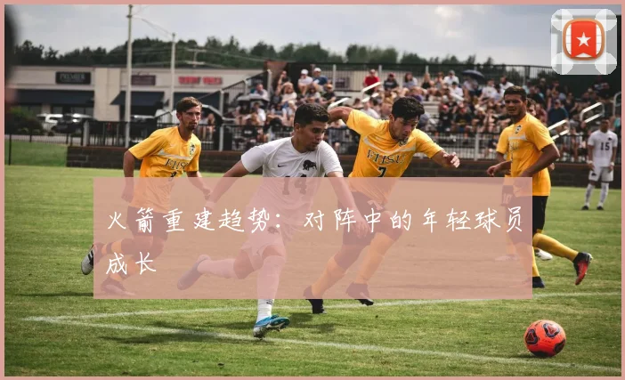 火箭重建趋势：对阵中的年轻球员成长